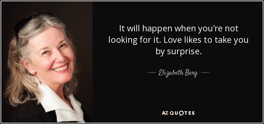 It will happen when you're not looking for it. Love likes to take you by surprise. - Elizabeth Berg