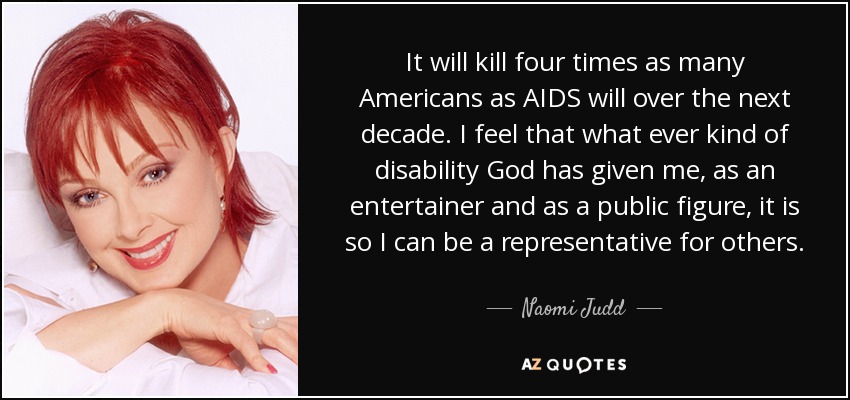 It will kill four times as many Americans as AIDS will over the next decade. I feel that what ever kind of disability God has given me, as an entertainer and as a public figure, it is so I can be a representative for others. - Naomi Judd