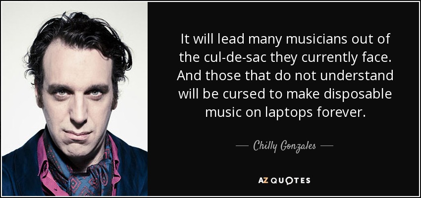 It will lead many musicians out of the cul-de-sac they currently face. And those that do not understand will be cursed to make disposable music on laptops forever. - Chilly Gonzales
