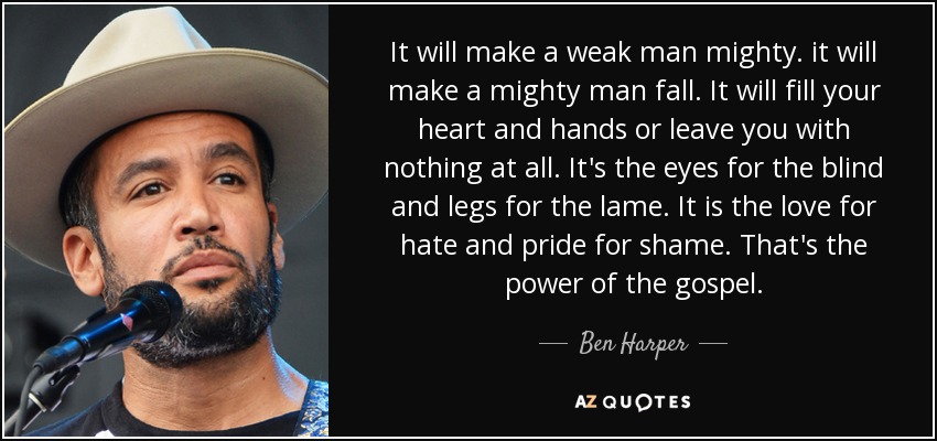 It will make a weak man mighty. it will make a mighty man fall. It will fill your heart and hands or leave you with nothing at all. It's the eyes for the blind and legs for the lame. It is the love for hate and pride for shame. That's the power of the gospel. - Ben Harper