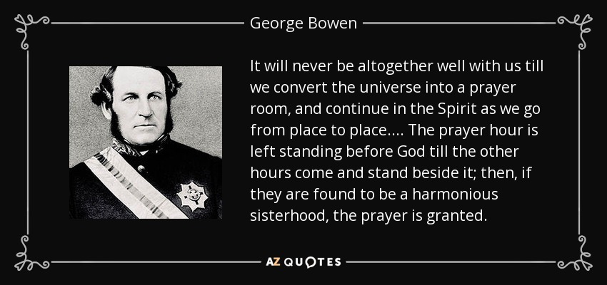 It will never be altogether well with us till we convert the universe into a prayer room, and continue in the Spirit as we go from place to place.... The prayer hour is left standing before God till the other hours come and stand beside it; then, if they are found to be a harmonious sisterhood, the prayer is granted. - George Bowen