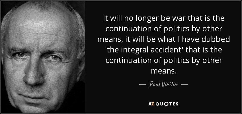 It will no longer be war that is the continuation of politics by other means, it will be what I have dubbed 'the integral accident' that is the continuation of politics by other means. - Paul Virilio