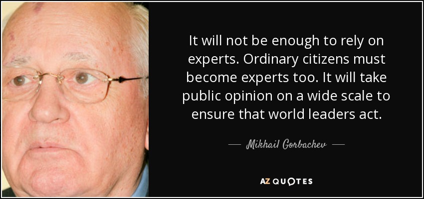 It will not be enough to rely on experts. Ordinary citizens must become experts too. It will take public opinion on a wide scale to ensure that world leaders act. - Mikhail Gorbachev