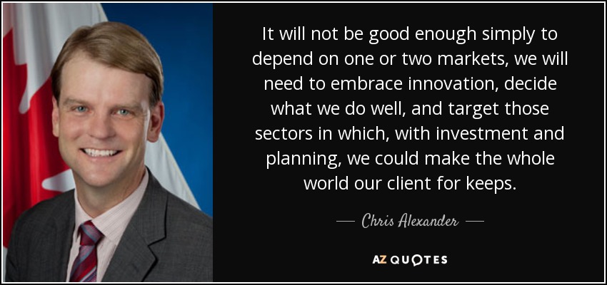 It will not be good enough simply to depend on one or two markets, we will need to embrace innovation, decide what we do well, and target those sectors in which, with investment and planning, we could make the whole world our client for keeps. - Chris Alexander