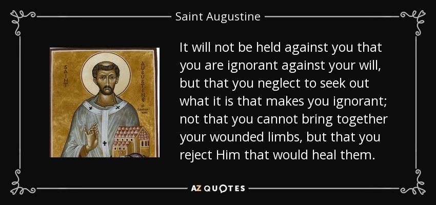 It will not be held against you that you are ignorant against your will, but that you neglect to seek out what it is that makes you ignorant; not that you cannot bring together your wounded limbs, but that you reject Him that would heal them. - Saint Augustine