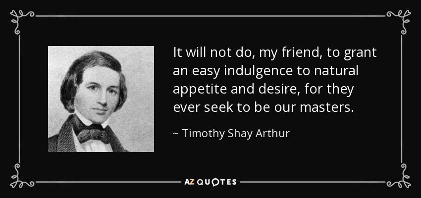 It will not do, my friend, to grant an easy indulgence to natural appetite and desire, for they ever seek to be our masters. - Timothy Shay Arthur