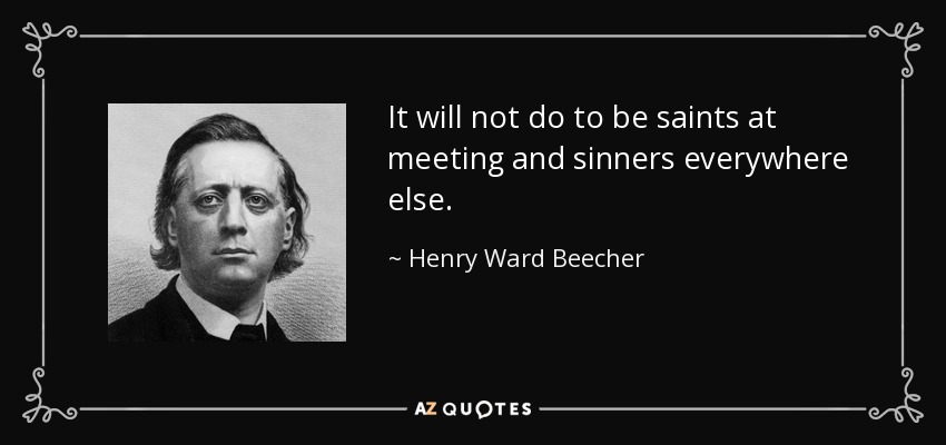 It will not do to be saints at meeting and sinners everywhere else. - Henry Ward Beecher