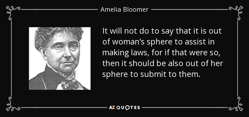 It will not do to say that it is out of woman's sphere to assist in making laws, for if that were so, then it should be also out of her sphere to submit to them. - Amelia Bloomer