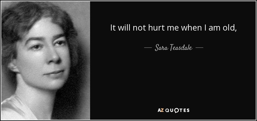 It will not hurt me when I am old, A running tide where moonlight burned Will not sting me like silver snakes;The years will make me sad and cold, It is the happy heart that breaks. - Sara Teasdale