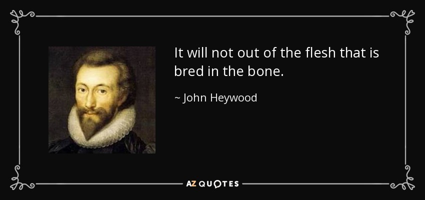 It will not out of the flesh that is bred in the bone. - John Heywood