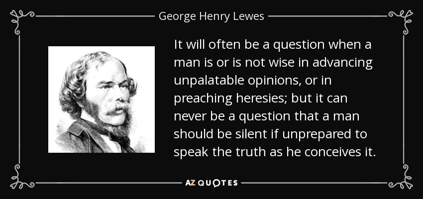 It will often be a question when a man is or is not wise in advancing unpalatable opinions, or in preaching heresies; but it can never be a question that a man should be silent if unprepared to speak the truth as he conceives it. - George Henry Lewes