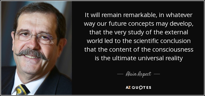 It will remain remarkable, in whatever way our future concepts may develop, that the very study of the external world led to the scientific conclusion that the content of the consciousness is the ultimate universal reality - Alain Aspect