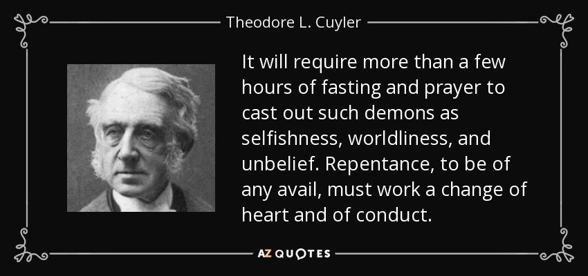 It will require more than a few hours of fasting and prayer to cast out such demons as selfishness, worldliness, and unbelief. Repentance, to be of any avail, must work a change of heart and of conduct. - Theodore L. Cuyler