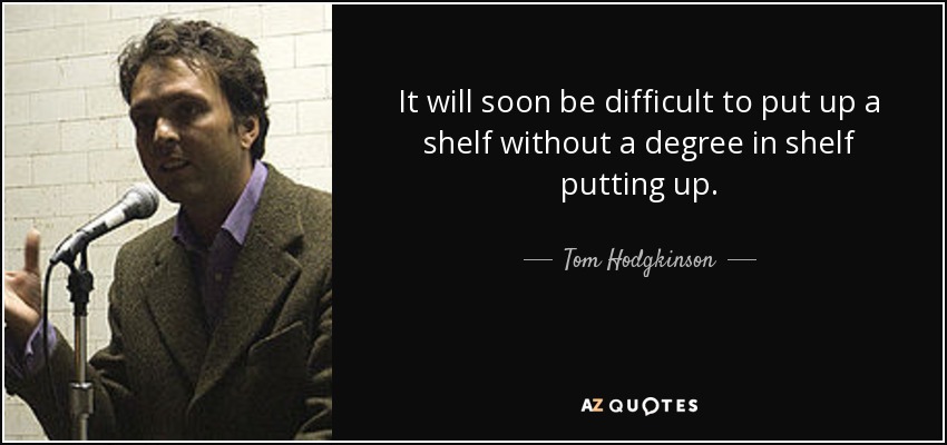 It will soon be difficult to put up a shelf without a degree in shelf putting up. - Tom Hodgkinson