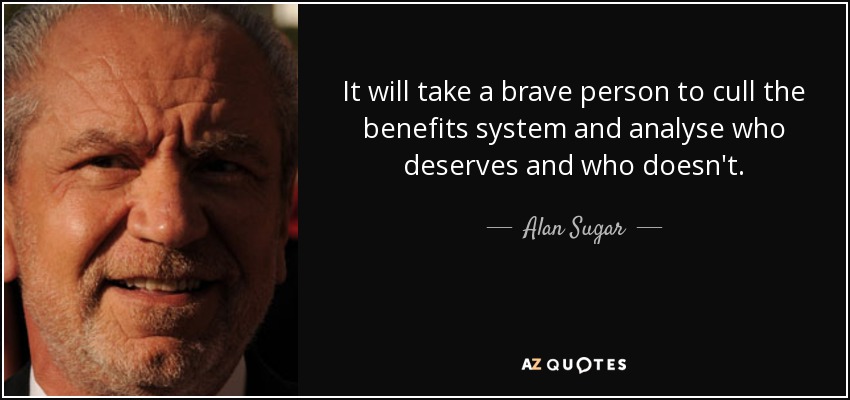 It will take a brave person to cull the benefits system and analyse who deserves and who doesn't. - Alan Sugar