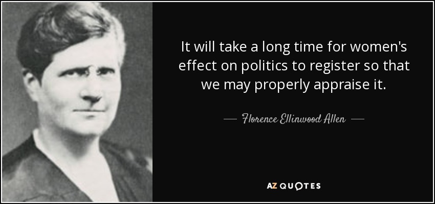 It will take a long time for women's effect on politics to register so that we may properly appraise it. - Florence Ellinwood Allen