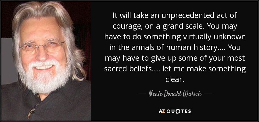 It will take an unprecedented act of courage, on a grand scale. You may have to do something virtually unknown in the annals of human history. ... You may have to give up some of your most sacred beliefs. ... let me make something clear. - Neale Donald Walsch