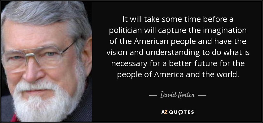 It will take some time before a politician will capture the imagination of the American people and have the vision and understanding to do what is necessary for a better future for the people of America and the world. - David Korten