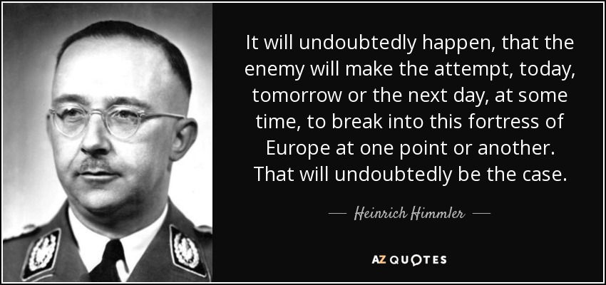 It will undoubtedly happen, that the enemy will make the attempt, today, tomorrow or the next day, at some time, to break into this fortress of Europe at one point or another. That will undoubtedly be the case. - Heinrich Himmler