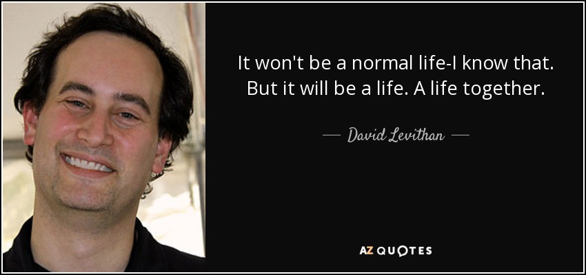 It won't be a normal life-I know that. But it will be a life. A life together. - David Levithan