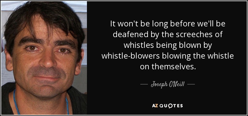 It won't be long before we'll be deafened by the screeches of whistles being blown by whistle-blowers blowing the whistle on themselves. - Joseph O'Neill