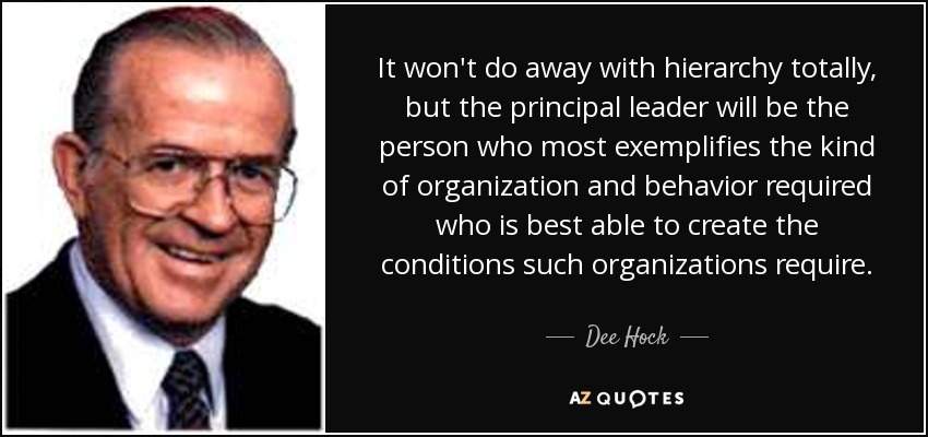 It won't do away with hierarchy totally, but the principal leader will be the person who most exemplifies the kind of organization and behavior required who is best able to create the conditions such organizations require. - Dee Hock
