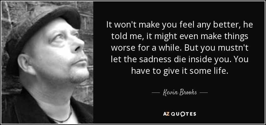It won't make you feel any better, he told me, it might even make things worse for a while. But you mustn't let the sadness die inside you. You have to give it some life. - Kevin Brooks