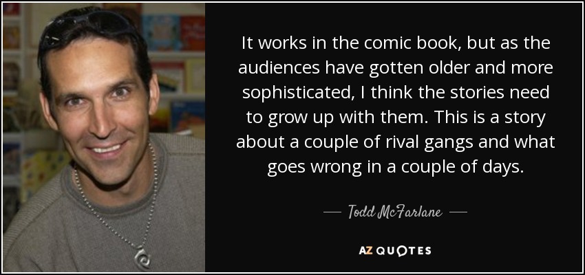 It works in the comic book, but as the audiences have gotten older and more sophisticated, I think the stories need to grow up with them. This is a story about a couple of rival gangs and what goes wrong in a couple of days. - Todd McFarlane