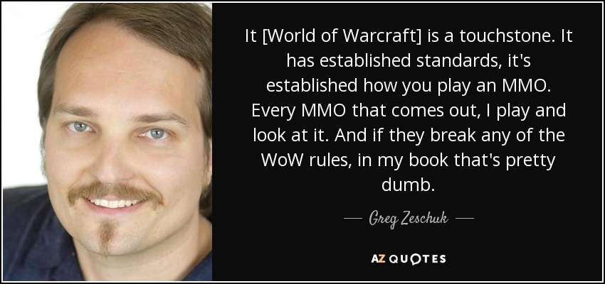 It [World of Warcraft] is a touchstone. It has established standards, it's established how you play an MMO. Every MMO that comes out, I play and look at it. And if they break any of the WoW rules, in my book that's pretty dumb. - Greg Zeschuk