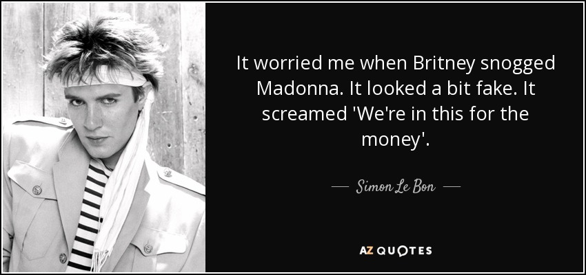 It worried me when Britney snogged Madonna. It looked a bit fake. It screamed 'We're in this for the money'. - Simon Le Bon