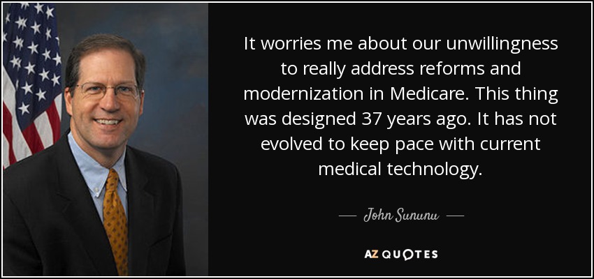 It worries me about our unwillingness to really address reforms and modernization in Medicare. This thing was designed 37 years ago. It has not evolved to keep pace with current medical technology. - John Sununu