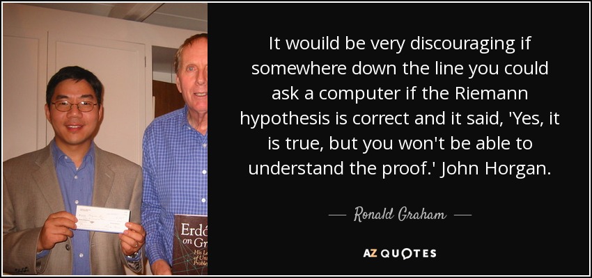 It wouild be very discouraging if somewhere down the line you could ask a computer if the Riemann hypothesis is correct and it said, 'Yes, it is true, but you won't be able to understand the proof.' John Horgan. - Ronald Graham