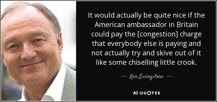 It would actually be quite nice if the American ambassador in Britain could pay the [congestion] charge that everybody else is paying and not actually try and skive out of it like some chiselling little crook. - Ken Livingstone