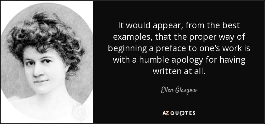 It would appear, from the best examples, that the proper way of beginning a preface to one's work is with a humble apology for having written at all. - Ellen Glasgow
