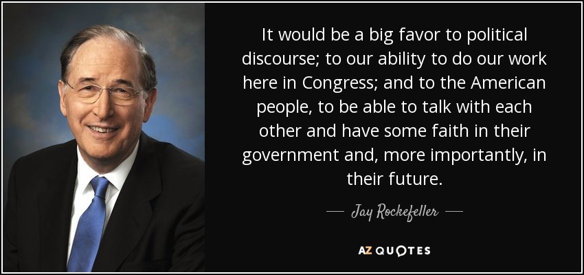It would be a big favor to political discourse; to our ability to do our work here in Congress; and to the American people, to be able to talk with each other and have some faith in their government and, more importantly, in their future. - Jay Rockefeller