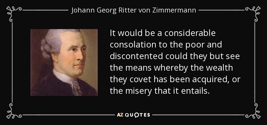 It would be a considerable consolation to the poor and discontented could they but see the means whereby the wealth they covet has been acquired, or the misery that it entails. - Johann Georg Ritter von Zimmermann