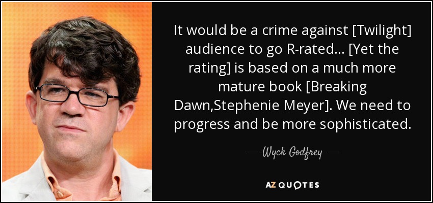 It would be a crime against [Twilight] audience to go R-rated... [Yet the rating] is based on a much more mature book [Breaking Dawn,Stephenie Meyer]. We need to progress and be more sophisticated. - Wyck Godfrey