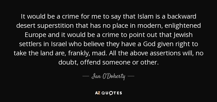 It would be a crime for me to say that Islam is a backward desert superstition that has no place in modern, enlightened Europe and it would be a crime to point out that Jewish settlers in Israel who believe they have a God given right to take the land are, frankly, mad. All the above assertions will, no doubt, offend someone or other. - Ian O'Doherty