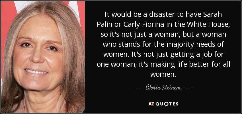 It would be a disaster to have Sarah Palin or Carly Fiorina in the White House, so it's not just a woman, but a woman who stands for the majority needs of women. It's not just getting a job for one woman, it's making life better for all women. - Gloria Steinem
