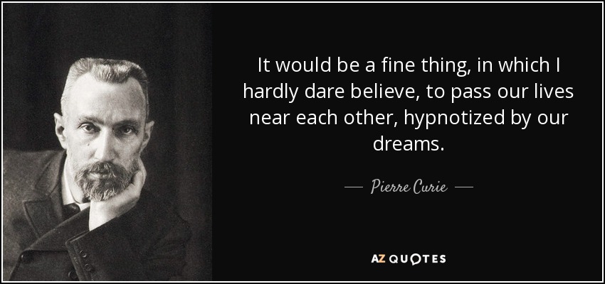It would be a fine thing, in which I hardly dare believe, to pass our lives near each other, hypnotized by our dreams. - Pierre Curie
