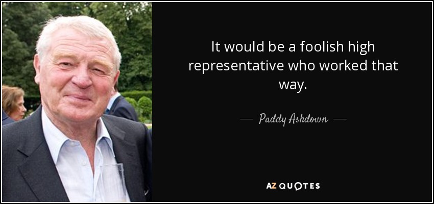 It would be a foolish high representative who worked that way. - Paddy Ashdown