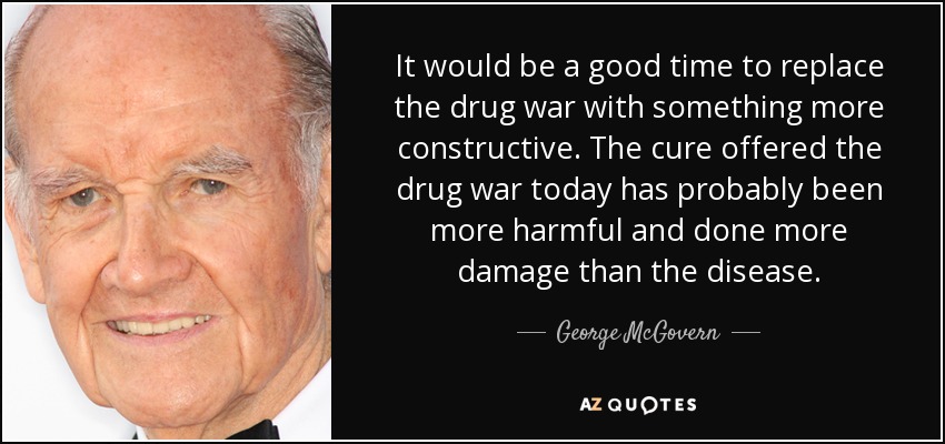 It would be a good time to replace the drug war with something more constructive. The cure offered the drug war today has probably been more harmful and done more damage than the disease. - George McGovern