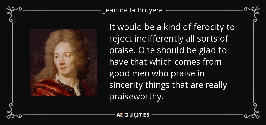 It would be a kind of ferocity to reject indifferently all sorts of praise. One should be glad to have that which comes from good men who praise in sincerity things that are really praiseworthy. - Jean de la Bruyere