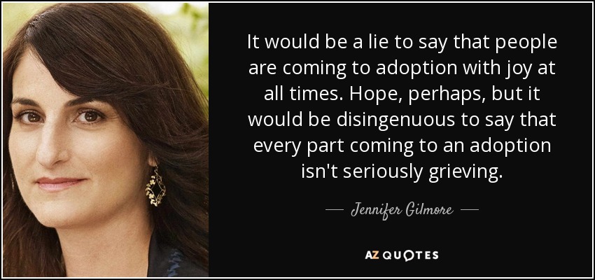 It would be a lie to say that people are coming to adoption with joy at all times. Hope, perhaps, but it would be disingenuous to say that every part coming to an adoption isn't seriously grieving. - Jennifer Gilmore