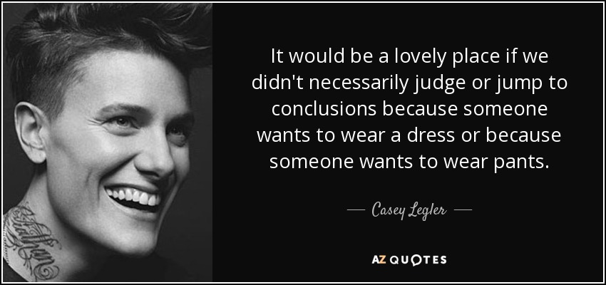 It would be a lovely place if we didn't necessarily judge or jump to conclusions because someone wants to wear a dress or because someone wants to wear pants. - Casey Legler