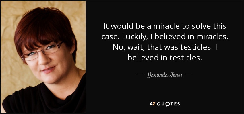 It would be a miracle to solve this case. Luckily, I believed in miracles. No, wait, that was testicles. I believed in testicles. - Darynda Jones