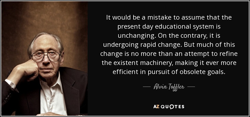 It would be a mistake to assume that the present day educational system is unchanging. On the contrary, it is undergoing rapid change. But much of this change is no more than an attempt to refine the existent machinery, making it ever more efficient in pursuit of obsolete goals. - Alvin Toffler
