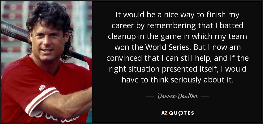 It would be a nice way to finish my career by remembering that I batted cleanup in the game in which my team won the World Series. But I now am convinced that I can still help, and if the right situation presented itself, I would have to think seriously about it. - Darren Daulton