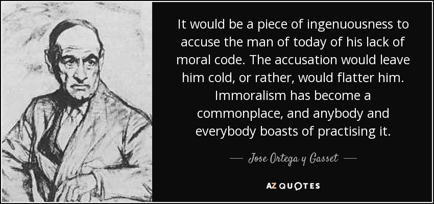 It would be a piece of ingenuousness to accuse the man of today of his lack of moral code. The accusation would leave him cold, or rather, would flatter him. Immoralism has become a commonplace, and anybody and everybody boasts of practising it. - Jose Ortega y Gasset