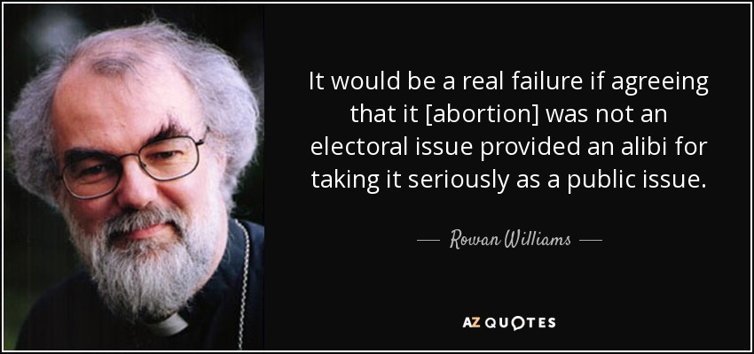 It would be a real failure if agreeing that it [abortion] was not an electoral issue provided an alibi for taking it seriously as a public issue. - Rowan Williams